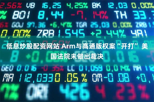 低息炒股配资网站 Arm与高通版权案“开打” 美国法院未做出