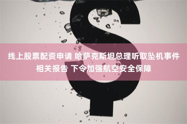 线上股票配资申请 哈萨克斯坦总理听取坠机事件相关报告 下令加