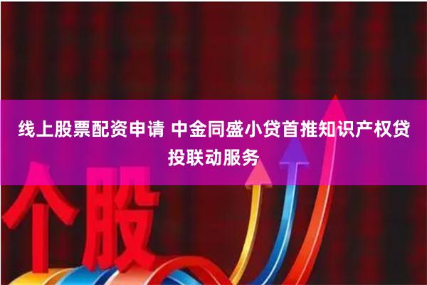 线上股票配资申请 中金同盛小贷首推知识产权贷投联动服务